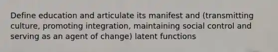 Define education and articulate its manifest and (transmitting culture, promoting integration, maintaining social control and serving as an agent of change) latent functions