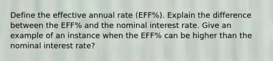 Define the effective annual rate (EFF%). Explain the difference between the EFF% and the nominal interest rate. Give an example of an instance when the EFF% can be higher than the nominal interest rate?