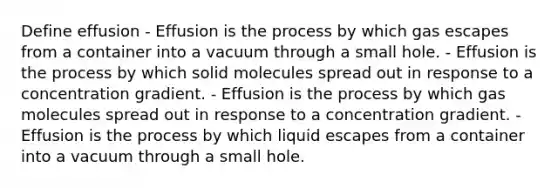 Define effusion - Effusion is the process by which gas escapes from a container into a vacuum through a small hole. - Effusion is the process by which solid molecules spread out in response to a concentration gradient. - Effusion is the process by which gas molecules spread out in response to a concentration gradient. - Effusion is the process by which liquid escapes from a container into a vacuum through a small hole.