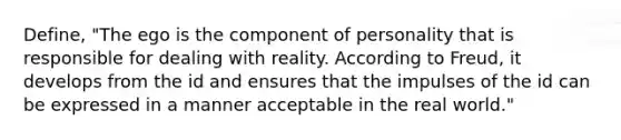 Define, "The ego is the component of personality that is responsible for dealing with reality. According to Freud, it develops from the id and ensures that the impulses of the id can be expressed in a manner acceptable in the real world."