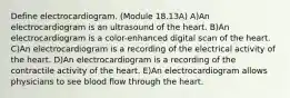 Define electrocardiogram. (Module 18.13A) A)An electrocardiogram is an ultrasound of the heart. B)An electrocardiogram is a color-enhanced digital scan of the heart. C)An electrocardiogram is a recording of the electrical activity of the heart. D)An electrocardiogram is a recording of the contractile activity of the heart. E)An electrocardiogram allows physicians to see blood flow through the heart.