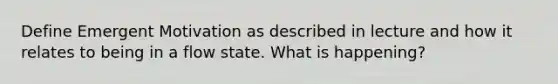 Define Emergent Motivation as described in lecture and how it relates to being in a flow state. What is happening?