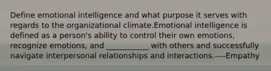 Define emotional intelligence and what purpose it serves with regards to the organizational climate.Emotional intelligence is defined as a person's ability to control their own emotions, recognize emotions, and ___________ with others and successfully navigate interpersonal relationships and interactions.----Empathy