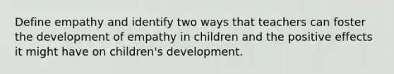 Define empathy and identify two ways that teachers can foster the development of empathy in children and the positive effects it might have on children's development.