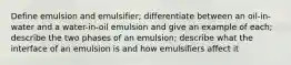 Define emulsion and emulsifier; differentiate between an oil-in-water and a water-in-oil emulsion and give an example of each; describe the two phases of an emulsion; describe what the interface of an emulsion is and how emulsifiers affect it