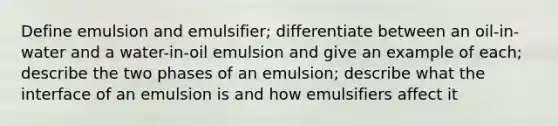 Define emulsion and emulsifier; differentiate between an oil-in-water and a water-in-oil emulsion and give an example of each; describe the two phases of an emulsion; describe what the interface of an emulsion is and how emulsifiers affect it