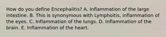 How do you define Encephalitis? A. Inflammation of the large intestine. B. This is synonymous with Lymphoitis, inflammation of the eyes. C. Inflammation of the lungs. D. Inflammation of the brain. E. Inflammation of the heart.