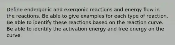 Define endergonic and exergonic reactions and energy flow in the reactions. Be able to give examples for each type of reaction. Be able to identify these reactions based on the reaction curve. Be able to identify the activation energy and free energy on the curve.