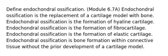 Define endochondral ossification. (Module 6.7A) Endochondral ossification is the replacement of a cartilage model with bone. Endochondral ossification is the formation of hyaline cartilage. Endochondral ossification is the formation of fibrocartilage. Endochondral ossification is the formation of elastic cartilage. Endochondral ossification is bone formation within <a href='https://www.questionai.com/knowledge/kYDr0DHyc8-connective-tissue' class='anchor-knowledge'>connective tissue</a> without the prior development of a cartilage model.