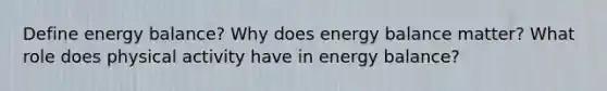 Define energy balance? Why does energy balance matter? What role does physical activity have in energy balance?