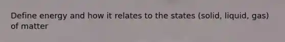 Define energy and how it relates to the states (solid, liquid, gas) of matter