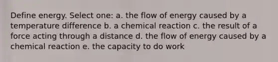 Define energy. Select one: a. the flow of energy caused by a temperature difference b. a chemical reaction c. the result of a force acting through a distance d. the flow of energy caused by a chemical reaction e. the capacity to do work