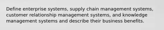 Define enterprise systems, supply chain management systems, customer relationship management systems, and knowledge management systems and describe their business benefits.