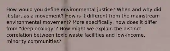 How would you define environmental justice? When and why did it start as a movement? How is it different from the mainstream environmental movement? More specifically, how does it differ from "deep ecology"? How might we explain the distinct correlation between toxic waste facilities and low-income, minority communities?