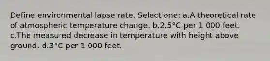 Define environmental lapse rate. Select one: a.A theoretical rate of atmospheric temperature change. b.2.5°C per 1 000 feet. c.The measured decrease in temperature with height above ground. d.3°C per 1 000 feet.