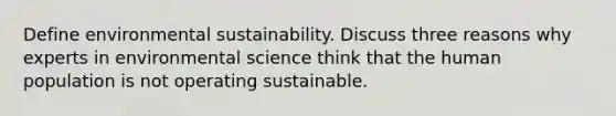 Define environmental sustainability. Discuss three reasons why experts in environmental science think that the human population is not operating sustainable.