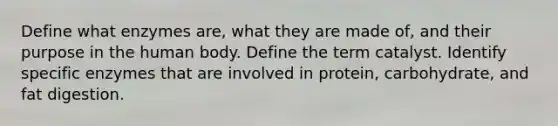 Define what enzymes are, what they are made of, and their purpose in the human body. Define the term catalyst. Identify specific enzymes that are involved in protein, carbohydrate, and fat digestion.