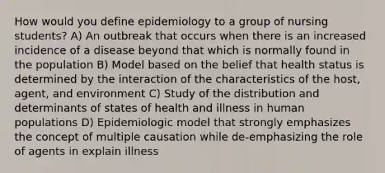 How would you define epidemiology to a group of nursing students? A) An outbreak that occurs when there is an increased incidence of a disease beyond that which is normally found in the population B) Model based on the belief that health status is determined by the interaction of the characteristics of the host, agent, and environment C) Study of the distribution and determinants of states of health and illness in human populations D) Epidemiologic model that strongly emphasizes the concept of multiple causation while de-emphasizing the role of agents in explain illness