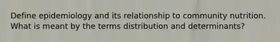 Define epidemiology and its relationship to community nutrition. What is meant by the terms distribution and determinants?