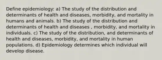 Define epidemiology: a) The study of the distribution and determinants of health and diseases, morbidity, and mortality in humans and animals. b) The study of the distribution and determinants of health and diseases , morbidity, and mortality in individuals. c) The study of the distribution, and determinants of health and diseases, morbidity, and mortality in human populations. d) Epidemiology determines which individual will develop disease.