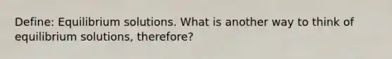 Define: Equilibrium solutions. What is another way to think of equilibrium solutions, therefore?