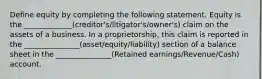 Define equity by completing the following statement. Equity is the _____________(creditor's/litigator's/owner's) claim on the assets of a business. In a proprietorship, this claim is reported in the _______________(asset/equity/liability) section of a balance sheet in the _______________(Retained earnings/Revenue/Cash) account.