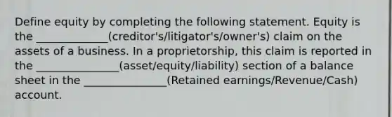 Define equity by completing the following statement. Equity is the _____________(creditor's/litigator's/owner's) claim on the assets of a business. In a proprietorship, this claim is reported in the _______________(asset/equity/liability) section of a balance sheet in the _______________(Retained earnings/Revenue/Cash) account.