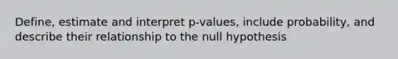 Define, estimate and interpret p-values, include probability, and describe their relationship to the null hypothesis