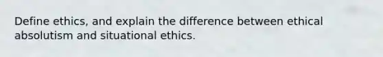 Define ethics, and explain the difference between ethical absolutism and situational ethics.