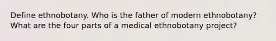 Define ethnobotany. Who is the father of modern ethnobotany? What are the four parts of a medical ethnobotany project?