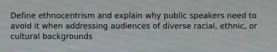 Define ethnocentrism and explain why public speakers need to avoid it when addressing audiences of diverse racial, ethnic, or cultural backgrounds