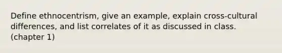 Define ethnocentrism, give an example, explain cross-cultural differences, and list correlates of it as discussed in class. (chapter 1)