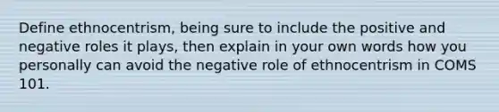 Define ethnocentrism, being sure to include the positive and negative roles it plays, then explain in your own words how you personally can avoid the negative role of ethnocentrism in COMS 101.