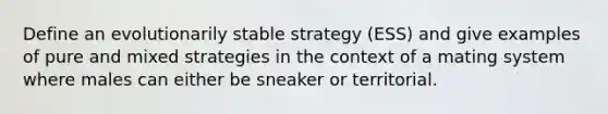 Define an evolutionarily stable strategy (ESS) and give examples of pure and mixed strategies in the context of a mating system where males can either be sneaker or territorial.