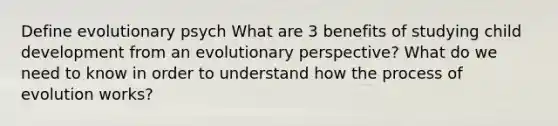 Define evolutionary psych What are 3 benefits of studying child development from an evolutionary perspective? What do we need to know in order to understand how the process of evolution works?