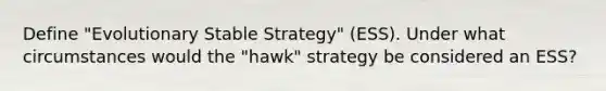 Define "Evolutionary Stable Strategy" (ESS). Under what circumstances would the "hawk" strategy be considered an ESS?