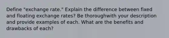 Define "exchange rate." Explain the difference between fixed and floating exchange rates? Be thoroughwith your description and provide examples of each. What are the benefits and drawbacks of each?