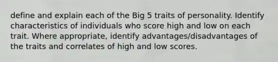 define and explain each of the Big 5 traits of personality. Identify characteristics of individuals who score high and low on each trait. Where appropriate, identify advantages/disadvantages of the traits and correlates of high and low scores.