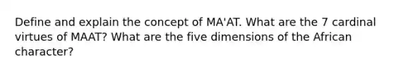 Define and explain the concept of MA'AT. What are the 7 cardinal virtues of MAAT? What are the five dimensions of the African character?