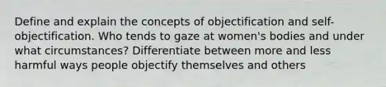 Define and explain the concepts of objectification and self-objectification. Who tends to gaze at women's bodies and under what circumstances? Differentiate between more and less harmful ways people objectify themselves and others