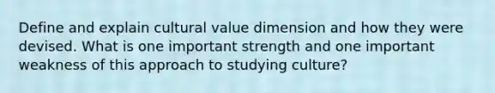 Define and explain cultural value dimension and how they were devised. What is one important strength and one important weakness of this approach to studying culture?