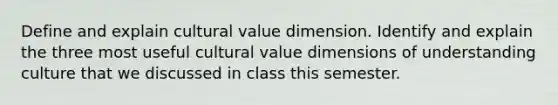 Define and explain cultural value dimension. Identify and explain the three most useful cultural value dimensions of understanding culture that we discussed in class this semester.