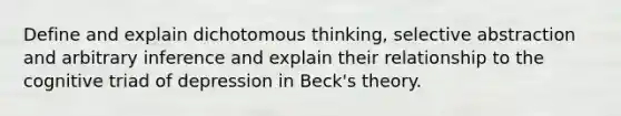 Define and explain dichotomous thinking, selective abstraction and arbitrary inference and explain their relationship to the cognitive triad of depression in Beck's theory.