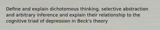 Define and explain dichotomous thinking, selective abstraction and arbitrary inference and explain their relationship to the cognitive triad of depression in Beck's theory