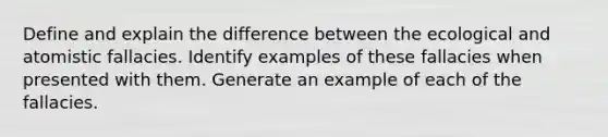 Define and explain the difference between the ecological and atomistic fallacies. Identify examples of these fallacies when presented with them. Generate an example of each of the fallacies.