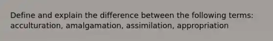 Define and explain the difference between the following terms: acculturation, amalgamation, assimilation, appropriation