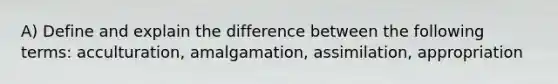 A) Define and explain the difference between the following terms: acculturation, amalgamation, assimilation, appropriation