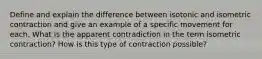 Define and explain the difference between isotonic and isometric contraction and give an example of a specific movement for each. What is the apparent contradiction in the term isometric contraction? How is this type of contraction possible?