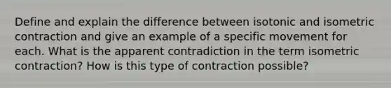 Define and explain the difference between isotonic and isometric contraction and give an example of a specific movement for each. What is the apparent contradiction in the term isometric contraction? How is this type of contraction possible?