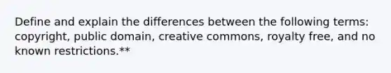 Define and explain the differences between the following terms: copyright, public domain, creative commons, royalty free, and no known restrictions.**